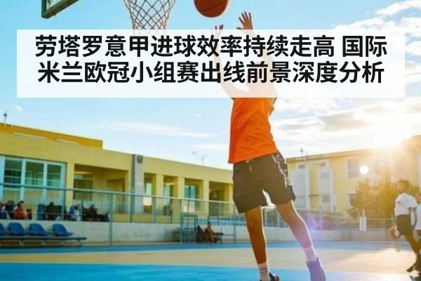 劳塔罗意甲进球效率持续走高 国际米兰欧冠小组赛出线前景深度分析