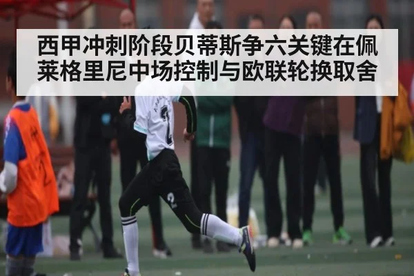 西甲冲刺阶段贝蒂斯争六关键在佩莱格里尼中场控制与欧联轮换取舍